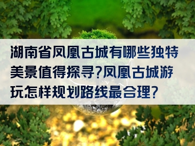 湖南省凤凰古城有哪些独特美景值得探寻？凤凰古城游玩怎样规划路线最合理？