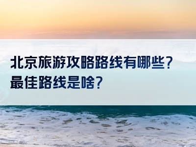 北京旅游攻略路线有哪些？最佳路线是啥？