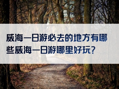 威海一日游必去的地方有哪些威海一日游哪里好玩？