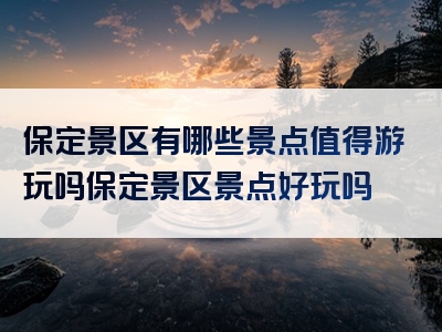 保定景区有哪些景点值得游玩吗保定景区景点好玩吗