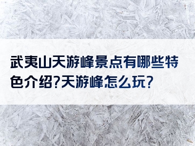 武夷山天游峰景点有哪些特色介绍？天游峰怎么玩？