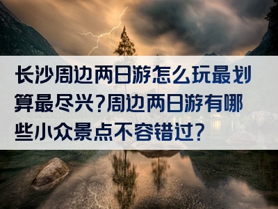 长沙周边两日游怎么玩最划算最尽兴？周边两日游有哪些小众景点不容错过？