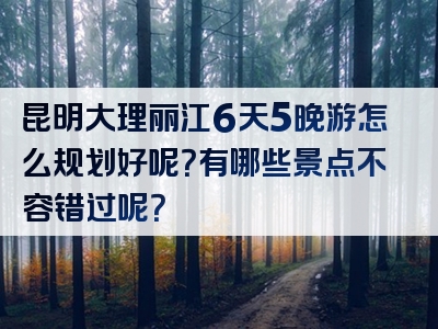 昆明大理丽江6天5晚游怎么规划好呢？有哪些景点不容错过呢？