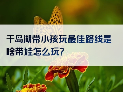 千岛湖带小孩玩最佳路线是啥带娃怎么玩？