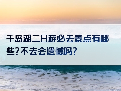 千岛湖二日游必去景点有哪些？不去会遗憾吗？