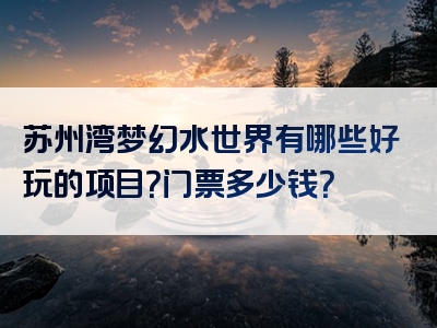 苏州湾梦幻水世界有哪些好玩的项目？门票多少钱？