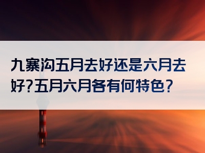 九寨沟五月去好还是六月去好？五月六月各有何特色？