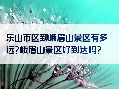 乐山市区到峨眉山景区有多远？峨眉山景区好到达吗？
