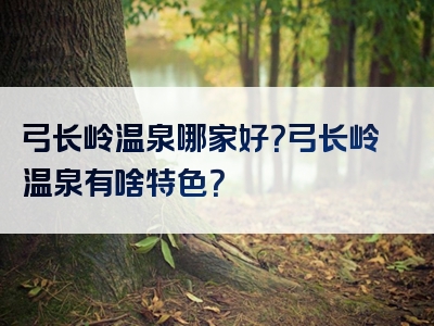 弓长岭温泉哪家好？弓长岭温泉有啥特色？
