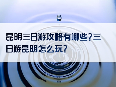 昆明三日游攻略有哪些？三日游昆明怎么玩？