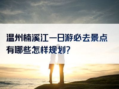 温州楠溪江一日游必去景点有哪些怎样规划？