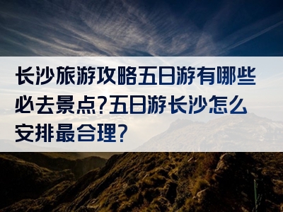 长沙旅游攻略五日游有哪些必去景点？五日游长沙怎么安排最合理？