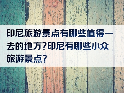 印尼旅游景点有哪些值得一去的地方？印尼有哪些小众旅游景点？