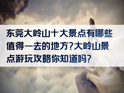 东莞大岭山十大景点有哪些值得一去的地方？大岭山景点游玩攻略你知道吗？