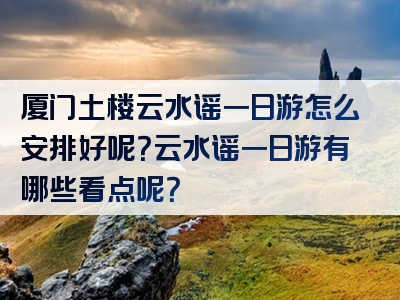 厦门土楼云水谣一日游怎么安排好呢？云水谣一日游有哪些看点呢？