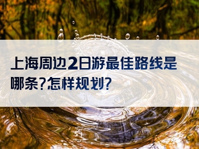 上海周边2日游最佳路线是哪条？怎样规划？