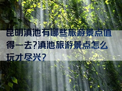 昆明滇池有哪些旅游景点值得一去？滇池旅游景点怎么玩才尽兴？