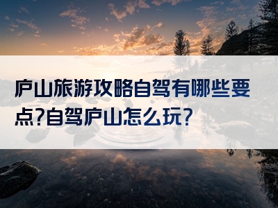 庐山旅游攻略自驾有哪些要点？自驾庐山怎么玩？