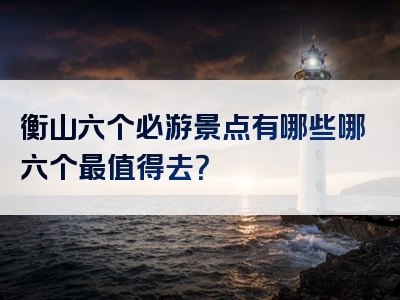 衡山六个必游景点有哪些哪六个最值得去？