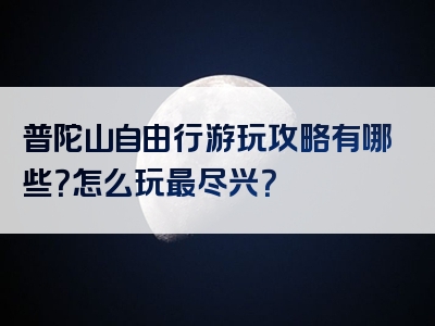 普陀山自由行游玩攻略有哪些？怎么玩最尽兴？