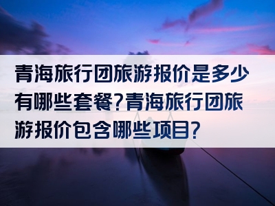 青海旅行团旅游报价是多少有哪些套餐？青海旅行团旅游报价包含哪些项目？