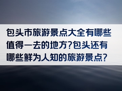 包头市旅游景点大全有哪些值得一去的地方？包头还有哪些鲜为人知的旅游景点？