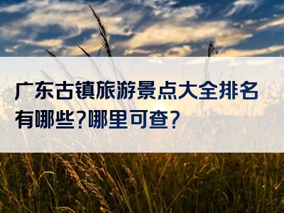 广东古镇旅游景点大全排名有哪些？哪里可查？