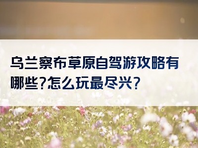 乌兰察布草原自驾游攻略有哪些？怎么玩最尽兴？