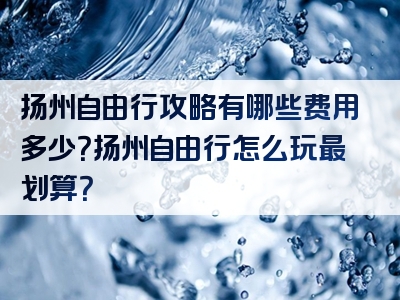 扬州自由行攻略有哪些费用多少？扬州自由行怎么玩最划算？
