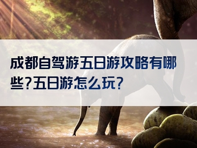 成都自驾游五日游攻略有哪些？五日游怎么玩？