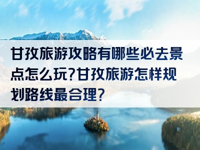 甘孜旅游攻略有哪些必去景点怎么玩？甘孜旅游怎样规划路线最合理？