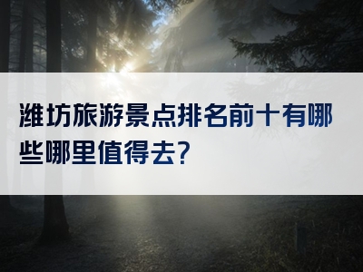 潍坊旅游景点排名前十有哪些哪里值得去？