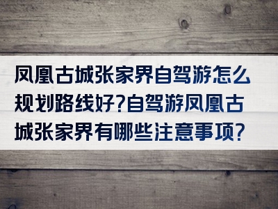 凤凰古城张家界自驾游怎么规划路线好？自驾游凤凰古城张家界有哪些注意事项？