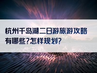 杭州千岛湖二日游旅游攻略有哪些？怎样规划？