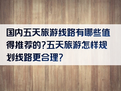 国内五天旅游线路有哪些值得推荐的？五天旅游怎样规划线路更合理？