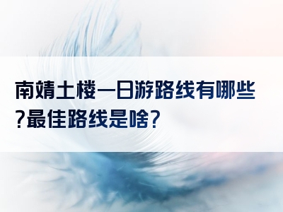 南靖土楼一日游路线有哪些？最佳路线是啥？