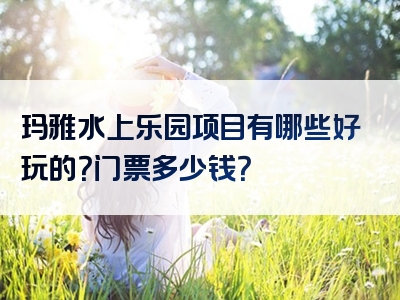 玛雅水上乐园项目有哪些好玩的？门票多少钱？