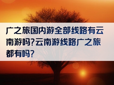 广之旅国内游全部线路有云南游吗？云南游线路广之旅都有吗？