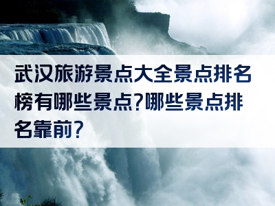 武汉旅游景点大全景点排名榜有哪些景点？哪些景点排名靠前？