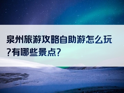 泉州旅游攻略自助游怎么玩？有哪些景点？