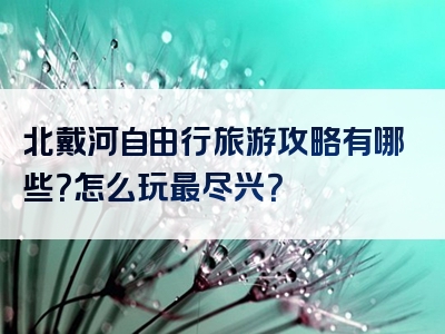 北戴河自由行旅游攻略有哪些？怎么玩最尽兴？