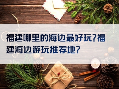 福建哪里的海边最好玩？福建海边游玩推荐地？