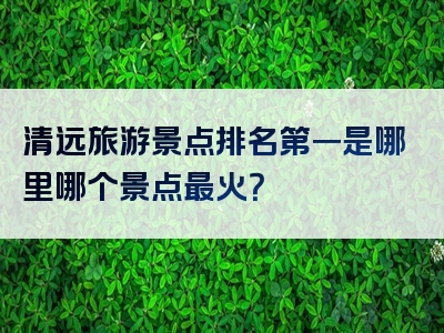 清远旅游景点排名第一是哪里哪个景点最火？