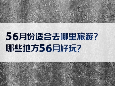56月份适合去哪里旅游？哪些地方56月好玩？