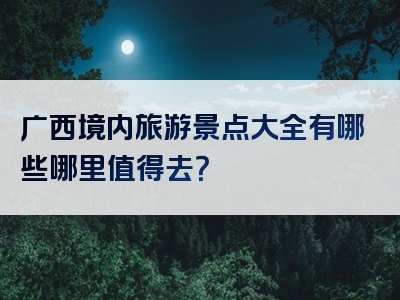 广西境内旅游景点大全有哪些哪里值得去？