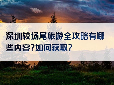 深圳较场尾旅游全攻略有哪些内容？如何获取？