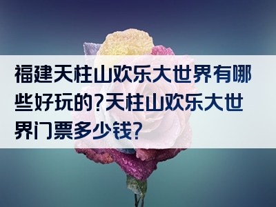 福建天柱山欢乐大世界有哪些好玩的？天柱山欢乐大世界门票多少钱？