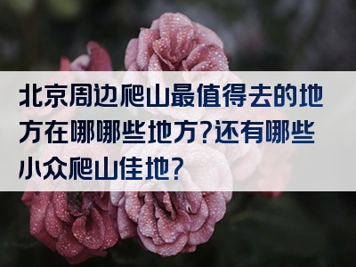 北京周边爬山最值得去的地方在哪哪些地方？还有哪些小众爬山佳地？