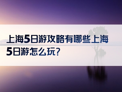 上海5日游攻略有哪些上海5日游怎么玩？