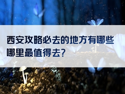 西安攻略必去的地方有哪些哪里最值得去？